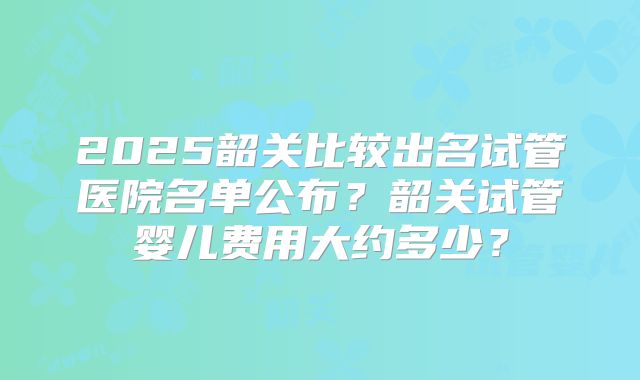 2025韶关比较出名试管医院名单公布?韶关试管婴儿费用大约多少?