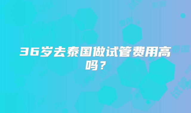 36岁去泰国做试管费用高吗？
