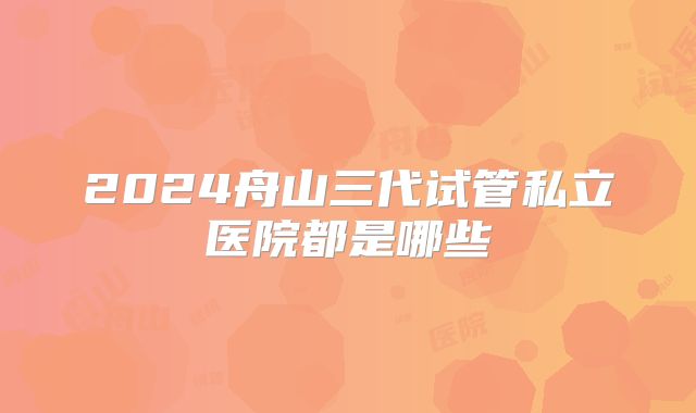 2024舟山三代试管私立医院都是哪些