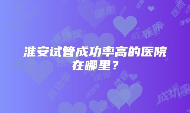 淮安试管成功率高的医院在哪里?