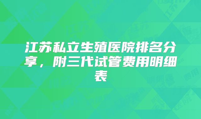 江苏私立生殖医院排名分享，附三代试管费用明细表