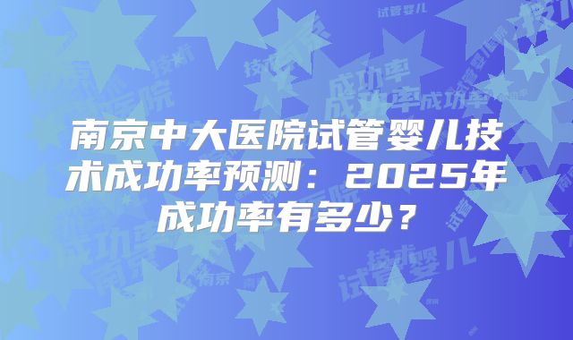 南京中大医院试管婴儿技术成功率预测：2025年成功率有多少？