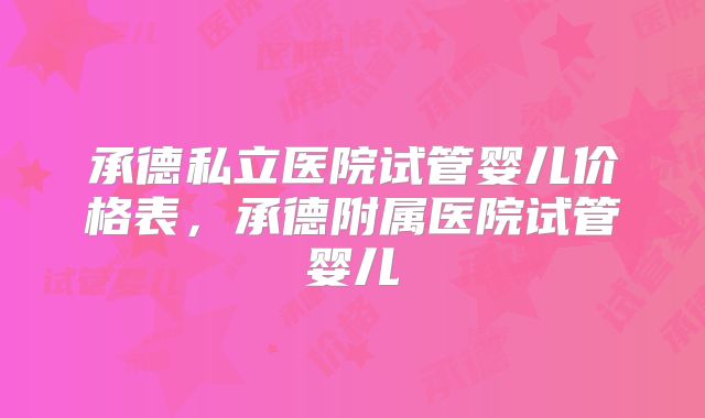 承德私立医院试管婴儿价格表,承德附属医院试管婴儿