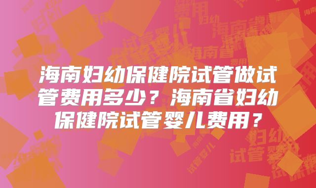 海南妇幼保健院试管做试管费用多少？海南省妇幼保健院试管婴儿费用？