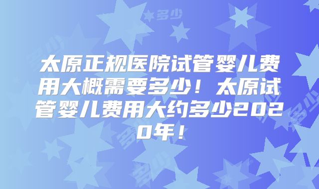 太原正规医院试管婴儿费用大概需要多少！太原试管婴儿费用大约多少2020年！