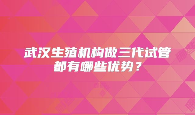 武汉生殖机构做三代试管都有哪些优势？