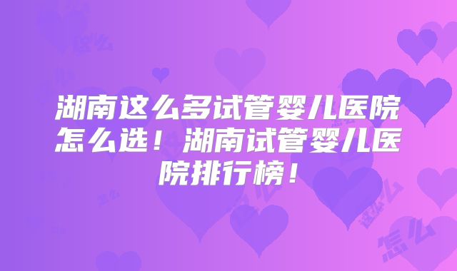 湖南这么多试管婴儿医院怎么选！湖南试管婴儿医院排行榜！