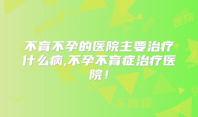不育不孕的医院主要治疗什么病,不孕不育症治疗医院!