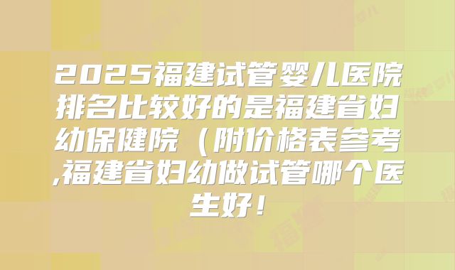 2025福建试管婴儿医院排名比较好的是福建省妇幼保健院（附价格表参考,福建省妇幼做试管哪个医生好！