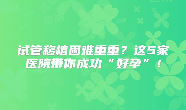试管移植困难重重？这5家医院带你成功“好孕”！