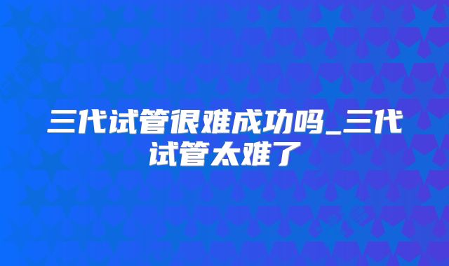 三代试管很难成功吗_三代试管太难了