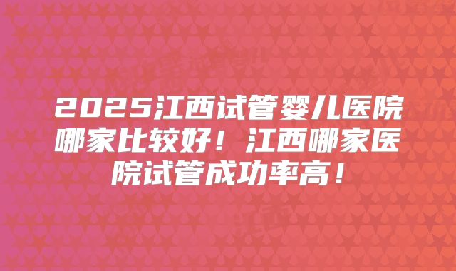 2025江西试管婴儿医院哪家比较好!江西哪家医院试管成功率高!