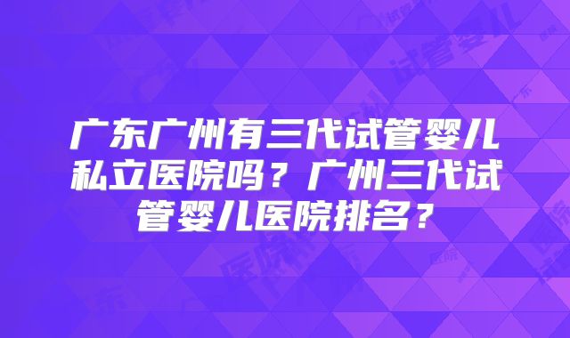 广东广州有三代试管婴儿私立医院吗?广州三代试管婴儿医院排名?