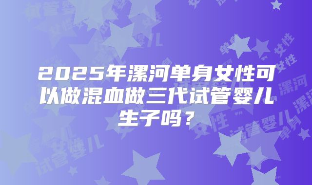 2025年漯河单身女性可以做混血做三代试管婴儿生子吗？