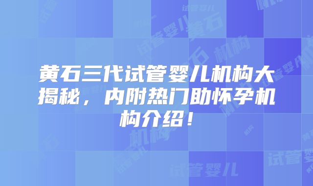 黄石三代试管婴儿机构大揭秘，内附热门助怀孕机构介绍！