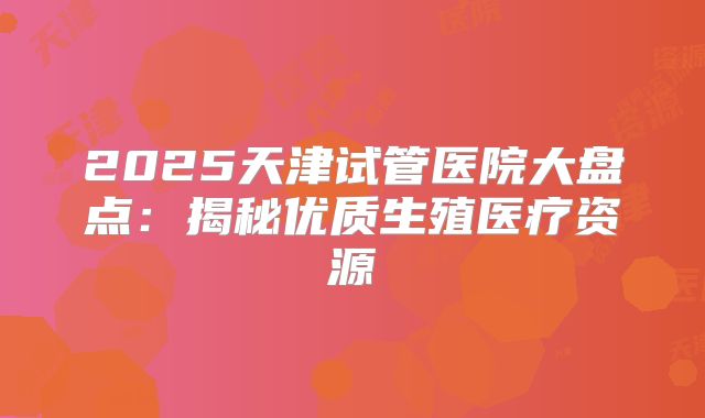 2025天津试管医院大盘点:揭秘优质生殖医疗资源