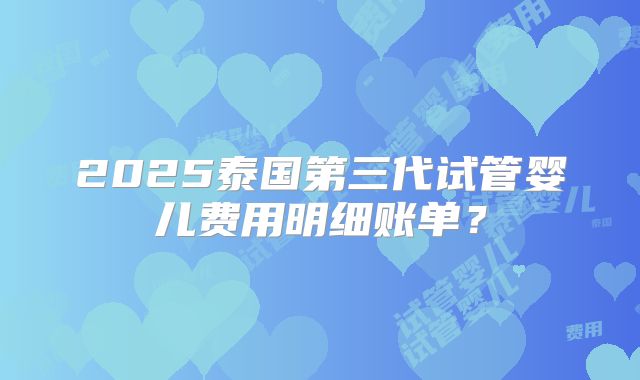 2025泰国第三代试管婴儿费用明细账单？