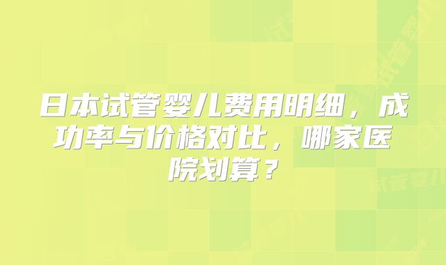 日本试管婴儿费用明细，成功率与价格对比，哪家医院划算？