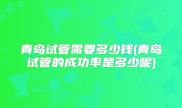 青岛试管需要多少钱(青岛试管的成功率是多少呢)
