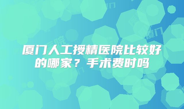 厦门人工授精医院比较好的哪家？手术费时吗