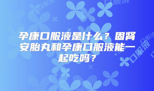 孕康口服液是什么？固肾安胎丸和孕康口服液能一起吃吗？
