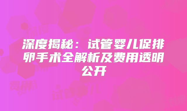 深度揭秘：试管婴儿促排卵手术全解析及费用透明公开