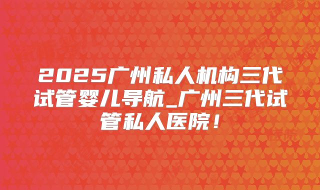 2025广州私人机构三代试管婴儿导航_广州三代试管私人医院!