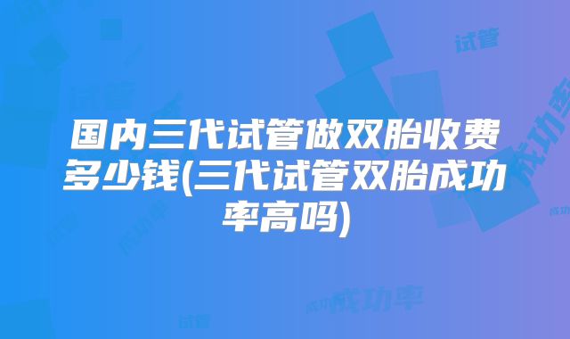 国内三代试管做双胎收费多少钱(三代试管双胎成功率高吗)