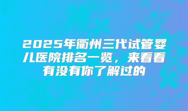 2025年衢州三代试管婴儿医院排名一览，来看看有没有你了解过的