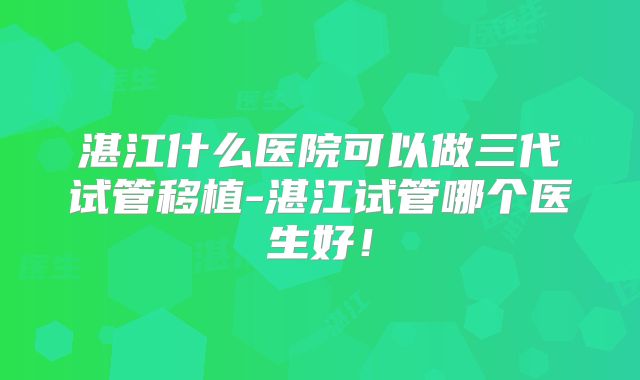 湛江什么医院可以做三代试管移植-湛江试管哪个医生好!
