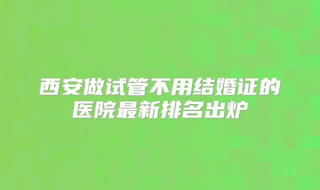 西安做试管不用结婚证的医院最新排名出炉
