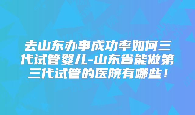 去山东办事成功率如何三代试管婴儿-山东省能做第三代试管的医院有哪些!