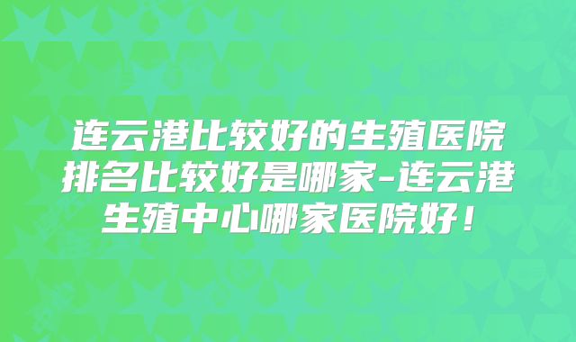 连云港比较好的生殖医院排名比较好是哪家-连云港生殖中心哪家医院好！