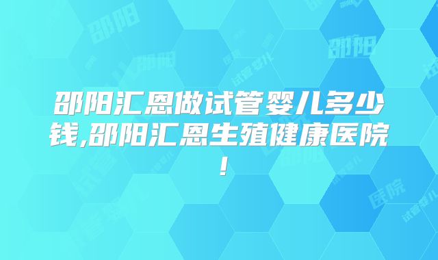 邵阳汇恩做试管婴儿多少钱,邵阳汇恩生殖健康医院！