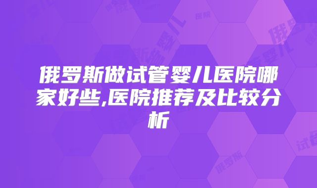 俄罗斯做试管婴儿医院哪家好些,医院推荐及比较分析