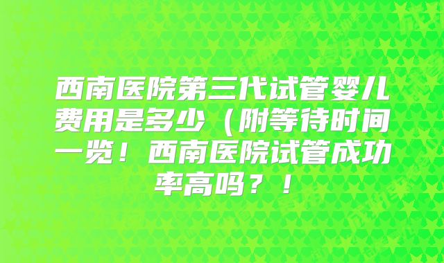西南医院第三代试管婴儿费用是多少（附等待时间一览！西南医院试管成功率高吗？！