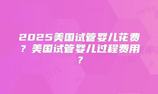 2025美国试管婴儿花费？美国试管婴儿过程费用？
