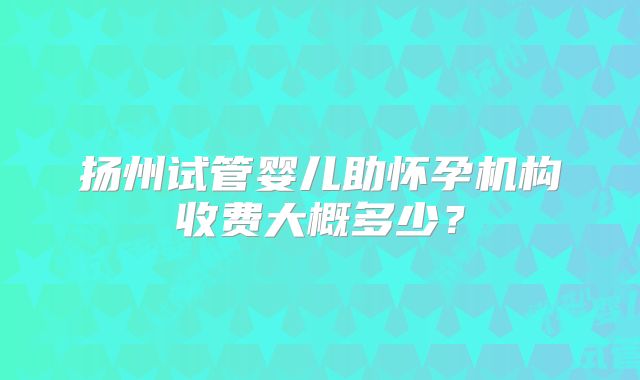 扬州试管婴儿助怀孕机构收费大概多少？