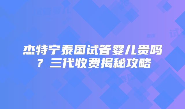 杰特宁泰国试管婴儿贵吗?三代收费揭秘攻略