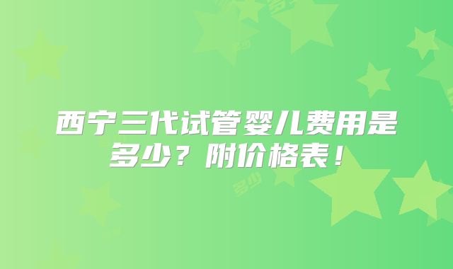 西宁三代试管婴儿费用是多少?附价格表!