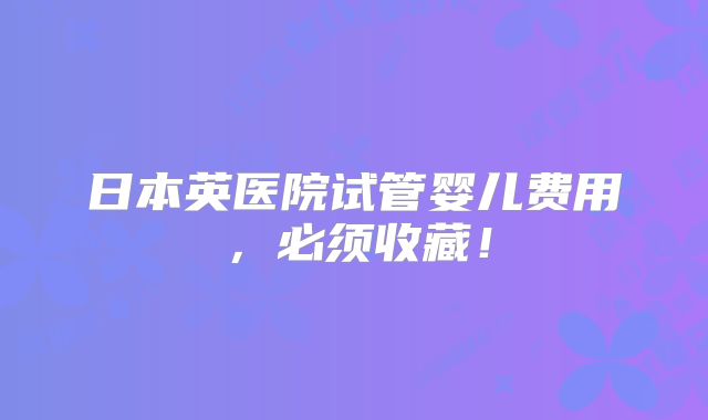 日本英医院试管婴儿费用，必须收藏！