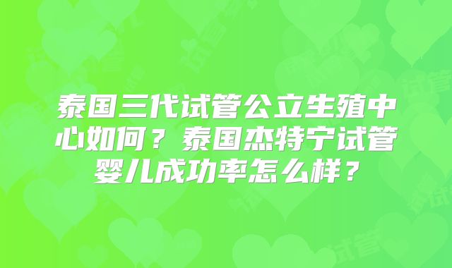 泰国三代试管公立生殖中心如何？泰国杰特宁试管婴儿成功率怎么样？
