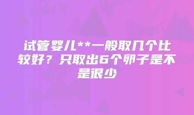 试管婴儿**一般取几个比较好?只取出6个卵子是不是很少