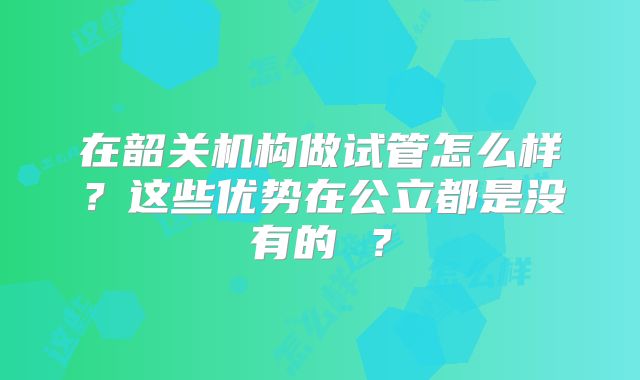 在韶关机构做试管怎么样？这些优势在公立都是没有的 ？