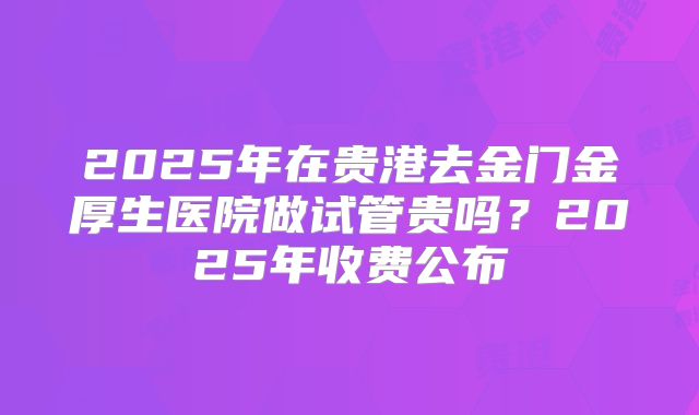 2025年在贵港去金门金厚生医院做试管贵吗？2025年收费公布