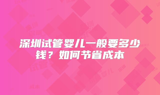 深圳试管婴儿一般要多少钱？如何节省成本