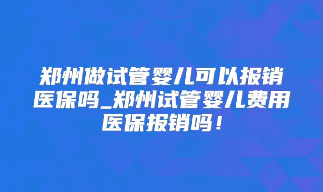 郑州做试管婴儿可以报销医保吗_郑州试管婴儿费用医保报销吗!