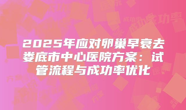 2025年应对卵巢早衰去娄底市中心医院方案：试管流程与成功率优化