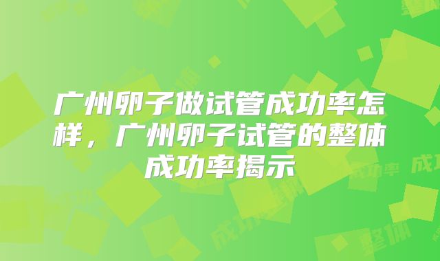 广州卵子做试管成功率怎样，广州卵子试管的整体成功率揭示
