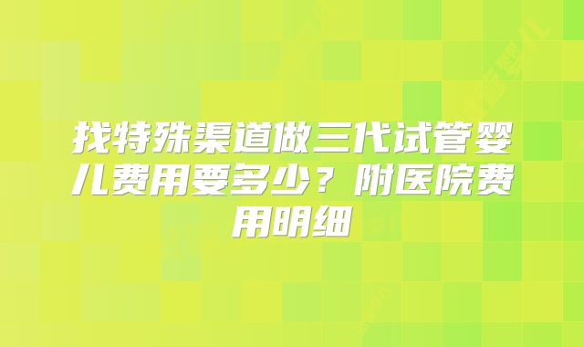 找特殊渠道做三代试管婴儿费用要多少？附医院费用明细